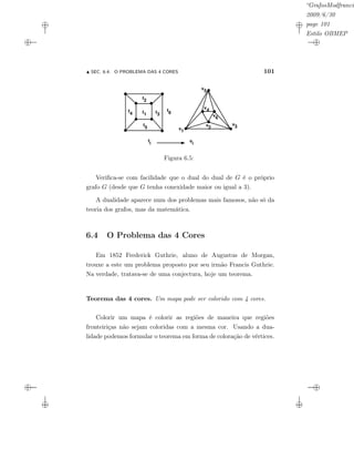 “GrafosModfrancis
2009/6/30
page 101
Estilo OBMEP
SEC. 6.4: O PROBLEMA DAS 4 CORES 101
fi
f1
f5
f3
f4
f2
f6
v1
v3v2
v5
v4
v6
vi
Figura 6.5:
Veriﬁca-se com facilidade que o dual do dual de G é o próprio
grafo G (desde que G tenha conexidade maior ou igual a 3).
A dualidade aparece num dos problemas mais famosos, não só da
teoria dos grafos, mas da matemática.
6.4 O Problema das 4 Cores
Em 1852 Frederick Guthrie, aluno de Augustus de Morgan,
trouxe a este um problema proposto por seu irmão Francis Guthrie.
Na verdade, tratava-se de uma conjectura, hoje um teorema.
Teorema das 4 cores. Um mapa pode ser colorido com 4 cores.
Colorir um mapa é colorir as regiões de maneira que regiões
fronteiriças não sejam coloridas com a mesma cor. Usando a dua-
lidade podemos formular o teorema em forma de coloração de vértices.
 