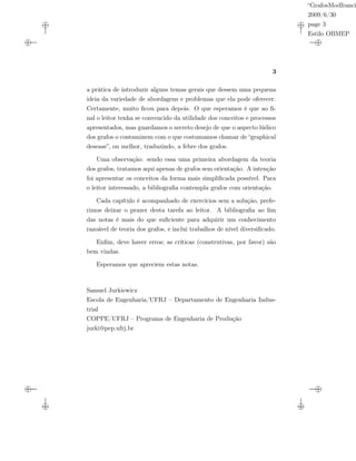 “GrafosModfranci
2009/6/30
page 3
Estilo OBMEP
3
a prática de introduzir alguns temas gerais que dessem uma pequena
ideia da variedade de abordagens e problemas que ela pode oferecer.
Certamente, muito ﬁcou para depois. O que esperamos é que ao ﬁ-
nal o leitor tenha se convencido da utilidade dos conceitos e processos
apresentados, mas guardamos o secreto desejo de que o aspecto lúdico
dos grafos o contaminem com o que costumamos chamar de “graphical
desease”, ou melhor, traduzindo, a febre dos grafos.
Uma observação: sendo essa uma primeira abordagem da teoria
dos grafos, tratamos aqui apenas de grafos sem orientação. A intenção
foi apresentar os conceitos da forma mais simpliﬁcada possível. Para
o leitor interessado, a bibliograﬁa contempla grafos com orientação.
Cada capítulo é acompanhado de exercícios sem a solução, prefe-
rimos deixar o prazer desta tarefa ao leitor. A bibliograﬁa ao ﬁm
das notas é mais do que suﬁciente para adquirir um conhecimento
razoável de teoria dos grafos, e inclui trabalhos de nível diversiﬁcado.
Enﬁm, deve haver erros; as críticas (construtivas, por favor) são
bem vindas.
Esperamos que apreciem estas notas.
Samuel Jurkiewicz
Escola de Engenharia/UFRJ – Departamento de Engenharia Indus-
trial
COPPE/UFRJ – Programa de Engenharia de Produção
jurki@pep.ufrj.br
 