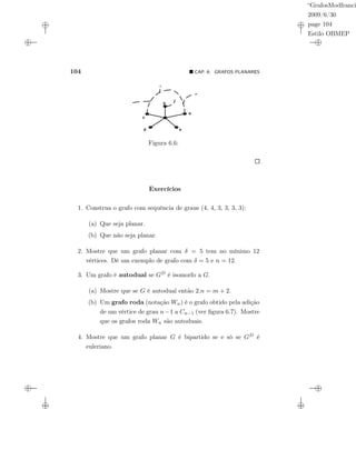 “GrafosModfranci
2009/6/30
page 104
Estilo OBMEP
104 CAP. 6: GRAFOS PLANARES
Figura 6.6:
Exercícios
1. Construa o grafo com sequência de graus (4, 4, 3, 3, 3, 3):
(a) Que seja planar.
(b) Que não seja planar.
2. Mostre que um grafo planar com δ = 5 tem no mínimo 12
vértices. Dê um exemplo de grafo com δ = 5 e n = 12.
3. Um grafo é autodual se GD é isomorfo a G.
(a) Mostre que se G é autodual então 2.n = m + 2.
(b) Um grafo roda (notação Wn) é o grafo obtido pela adição
de um vértice de grau n−1 a Cn−1 (ver ﬁgura 6.7). Mostre
que os grafos roda Wn são autoduais.
4. Mostre que um grafo planar G é bipartido se e só se GD é
euleriano.
 