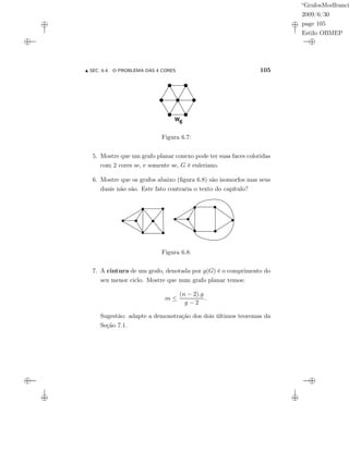 “GrafosModfranci
2009/6/30
page 105
Estilo OBMEP
SEC. 6.4: O PROBLEMA DAS 4 CORES 105
W6
Figura 6.7:
5. Mostre que um grafo planar conexo pode ter suas faces coloridas
com 2 cores se, e somente se, G é euleriano.
6. Mostre que os grafos abaixo (ﬁgura 6.8) são isomorfos mas seus
duais não são. Este fato contraria o texto do capítulo?
Figura 6.8:
7. A cintura de um grafo, denotada por g(G) é o comprimento do
seu menor ciclo. Mostre que num grafo planar temos:
m ≤
(n − 2).g
g − 2
.
Sugestão: adapte a demonstração dos dois últimos teoremas da
Seção 7.1.
 