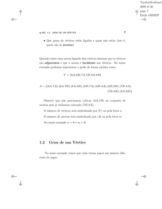 “GrafosModfranci
2009/6/30
page 7
Estilo OBMEP
SEC. 1.2: GRAU DE UM VÉRTICE 7
• Que pares de vértices estão ligados e quais não estão (isto é,
quem são as arestas).
Quando existe uma aresta ligando dois vértices dizemos que os vértices
são adjacentes e que a aresta é incidente aos vértices. No nosso
exemplo podemos representar o grafo de forma sucinta como:
V = {6A; 6B; 7A; 7B; 8A; 8B}
A = {(6A; 7A); (6A; 7B); (6A; 8B); (6B; 7A); (6B; 8A); (6B; 8B); (7B; 8A);
(7B; 8B); (8A; 8B)}
Observe que não precisamos colocar (8A; 7B) no conjunto de
arestas pois já tínhamos colocado (7B; 8A).
O número de vértices será simbolizado por |V | ou pela letra n.
O número de arestas será simbolizado por |A| ou pela letra m.
No nosso exemplo n = 6 e m = 9.
1.2 Grau de um Vértice
No nosso exemplo vimos que cada turma jogou um número dife-
rente de jogos:
 
