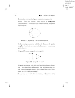 “GrafosModfranci
2009/6/30
page 12
Estilo OBMEP
12 CAP. 1: O QUE É UM GRAFO?
• Dois vértices podem estar ligados por mais de uma aresta?
Podem. Neste caso usamos o nome especial de multigrafo
(veja ﬁgura 1.4). Um exemplo que veremos adiante resulta no
seguinte grafo:
Figura 1.4: Multigrafo (com arestas múltiplas)
Grafos sem laços ou arestas múltiplas são chamados de grafos
simples. Neste texto estaremos trabalhando quase sempre com
grafos simples.
• A ﬁgura 1.5 mostra um grafo ou dois grafos?
Figura 1.5: Um grafo ou dois?
Depende da situação. Em princípio parecem dois grafos distin-
tos, e podemos considerá-los assim. Mas podemos pensar que
esse grafo representa as ligações entre casas de uma cidade onde
passa um rio (veja ﬁgura a seguir).
Se as pontes forem destruídas em um temporal a cidade ainda
 