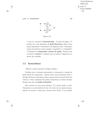 “GrafosModfranci
2009/6/30
page 13
Estilo OBMEP
SEC. 1.5: ISOMORFISMO 13
Figura 1.6:
é uma só, apenas foi desconectada. O grafo da ﬁgura 1.5
poderia ser o que chamamos de grafo desconexo. Essa é uma
noção importante e voltaremos a ela algumas vezes. Cada parte
conexa do grafo (no nosso exemplo o “quadrado” e o “triângulo”)
é chamada de componente conexa do grafo. Dizemos que
um grafo é conexo se qualquer par de pontos é ligado por ao
menos um caminho.
1.5 Isomorﬁsmo
Observe o grafo mostrado na ﬁgura adiante.
Veriﬁque que a situação representada é exatamente a mesma do
grafo inicial do campeonato. Apenas nesse caso procuramos fazer o
desenho de forma a não haver pontos comuns entre as arestas (fora dos
vértices, é claro). Quando dois grafos representam a mesma situação
dizemos que eles são grafos isomorfos.
Esse conceito às vezes gera polêmica. É o mesmo grafo ou não?
Claramente as características de um e de outro são as mesmas (graus,
número de arestas e outras que veremos mais tarde). E na verdade
 