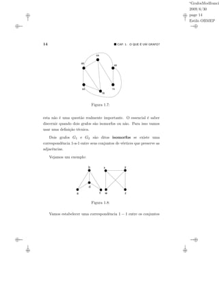“GrafosModfranci
2009/6/30
page 14
Estilo OBMEP
14 CAP. 1: O QUE É UM GRAFO?
6A
6B
7A
7B
8A
8B
Figura 1.7:
esta não é uma questão realmente importante. O essencial é saber
discernir quando dois grafos são isomorfos ou não. Para isso vamos
usar uma deﬁnição técnica.
Dois grafos G1 e G2 são ditos isomorfos se existe uma
correspondência 1-a-1 entre seus conjuntos de vértices que preserve as
adjacências.
Vejamos um exemplo:
a
b
c
d
w
x y
z
Figura 1.8:
Vamos estabelecer uma correspondência 1 − 1 entre os conjuntos
 