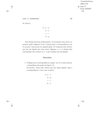“GrafosModfranci
2009/6/30
page 15
Estilo OBMEP
SEC. 1.5: ISOMORFISMO 15
de vértices:
f : a − w
b − x
c − z
d − y
Esta função funciona perfeitamente. Se tomarmos uma aresta no
primeiro grafo (digamos (a; d)) a função fará a correspondência com
(w; y) que é uma aresta no segundo grafo. Se tomarmos dois vértices
que não são ligados por uma aresta (digamos a e c) a função fará
corresponder dois vértices (w e z) que também não são ligados.
Exercícios
1. Veriﬁque que a correspondência a seguir não serve para mostrar
o isomorﬁsmo dos grafos da ﬁgura 1.8.
Sugestão: Tome dois vértices que não sejam ligados, faça a
correspondência e veja o que acontece.
f : a − x
b − y
c − z
d − w
 