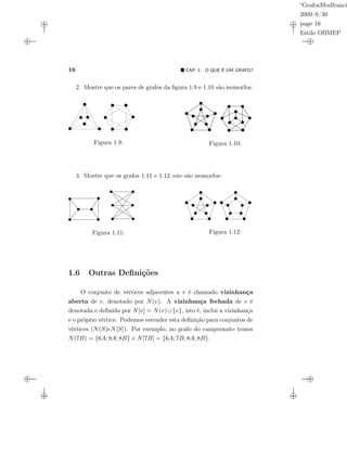“GrafosModfranci
2009/6/30
page 16
Estilo OBMEP
16 CAP. 1: O QUE É UM GRAFO?
2. Mostre que os pares de grafos da ﬁgura 1.9 e 1.10 são isomorfos:
v
Figura 1.9: Figura 1.10:
3. Mostre que os grafos 1.11 e 1.12 não são isomorfos:
Figura 1.11: Figura 1.12:
1.6 Outras Deﬁnições
O conjunto de vértices adjacentes a v é chamado vizinhança
aberta de v, denotado por N(v). A vizinhança fechada de v é
denotada e deﬁnida por N[v] = N(v)∪{v}, isto é, inclui a vizinhança
e o próprio vértice. Podemos estender esta deﬁnição para conjuntos de
vértices (N(S)eN[S]). Por exemplo, no grafo do campeonato temos
N(7B) = {6A; 8A; 8B} e N[7B] = {6A; 7B; 8A; 8B}.
 