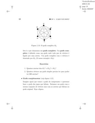 “GrafosModfranci
2009/6/30
page 18
Estilo OBMEP
18 CAP. 1: O QUE É UM GRAFO?
6A
6B
7A
7B
8A
8B
Figura 1.14: O grafo completo K6
Isto é o que chamamos um grafo completo. Um grafo com-
pleto é deﬁnido como um grafo onde todo par de vértices é
ligado por uma aresta. Um grafo completo com n vértices é
denotado por Kn (O nosso exemplo é K6).
Exercícios
1. Quantas arestas têm K7? e K12? e Kn?
2. Quantos vértices um grafo simples precisa ter para poder
ter 200 arestas?
• Grafo complementar (veja ﬁgura 1.15)
Imagine agora que temos o grafo do campeonato e queremos
fazer o grafo dos jogos que faltam. Faríamos um grafo com o
mesmo conjunto de vértices mas com as arestas que faltam no
grafo original. Veja a ﬁgura.
 