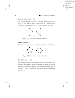 “GrafosModfranci
2009/6/30
page 20
Estilo OBMEP
20 CAP. 1: O QUE É UM GRAFO?
• Grafo regular (ﬁgura 1.17)
Um grafo é regular (de grau k, ou ainda k-regular) quando
todos os seus vértices têm o mesmo grau (k). A ﬁgura 1.17
mostra um grafo 3-regular, isto é, todos os vértices tem grau 3.
Figura 1.17: Um grafo k-regular de grau 3
• Ciclo (ﬁgura 1.18)
Um ciclo é um grafo conexo regular de grau 2. A notação é Cn
Figura 1.18: Exemplos de ciclo: C5 e C6
• Caminho (ﬁgura 1.19)
Um caminho é um ciclo do qual retiramos uma aresta. O com-
primento do caminho é dado pelo número de arestas (o que faz
sentido: é o número de “passos” que gastamos para percorrer o
caminho). Assim, o caminho Pn é obtido retirando uma aresta
do ciclo Cn+1.
 
