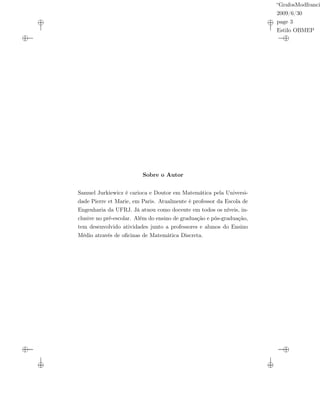 “GrafosModfranci
2009/6/30
page 3
Estilo OBMEP
Sobre o Autor
Samuel Jurkiewicz é carioca e Doutor em Matemática pela Universi-
dade Pierre et Marie, em Paris. Atualmente é professor da Escola de
Engenharia da UFRJ. Já atuou como docente em todos os níveis, in-
clusive no pré-escolar. Além do ensino de graduação e pós-graduação,
tem desenvolvido atividades junto a professores e alunos do Ensino
Médio através de oﬁcinas de Matemática Discreta.
 