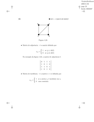“GrafosModfranci
2009/6/30
page 24
Estilo OBMEP
24 CAP. 1: O QUE É UM GRAFO?
a
bc
d
Figura 1.23:
• Matriz de adjacência – é a matriz deﬁnida por
xij =
1 se ij ∈ A(G)
0 se ij /∈ A(G)
No exemplo da ﬁgura 1.23, a matriz de adjacência é:
0 1 1 1
1 0 1 0
1 1 0 1
1 0 1 0
• Matriz de incidência – é a matriz n × m deﬁnida por
xij =
1 se a aresta ej é incidente em vi
0 caso contrário
 