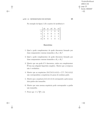 “GrafosModfranci
2009/6/30
page 25
Estilo OBMEP
SEC. 1.8: REPRESENTAÇÃO POR MATRIZES 25
No exemplo da ﬁgura 1.23 a matriz de incidência é:
ab ac ad bc cd
a 1 1 1 0 0
b 1 0 0 1 0
c 0 1 0 1 1
d 0 0 1 0 1
Exercícios
1. Qual o grafo complementar do grafo desconexo formado por
duas componentes conexas isomorfas a K3 e K7?
2. Qual o grafo complementar do grafo desconexo formado por
duas componentes conexas isomorfas a Kr e Ks?
3. Mostre que um grafo G é desconexo, então seu complementar
G tem um subgrafo bipartido completo. Mostre que a recíproca
não é verdadeira.
4. Mostre que as sequências (9,8,7,6,5,5,4,3,3) e (7,7, 7,6,5,4,3,2)
não correspondem a sequências de graus de nenhum grafo.
5. Mostre que a sequência (3, 3, 3, 3, 3, 3) corresponde a pelo menos
dois grafos não isomorfos.
6. Mostre que uma mesma sequência pode corresponder a grafos
não isomorfos.
7. Prove que δ ≤ 2.m
n ≤ ∆.
 