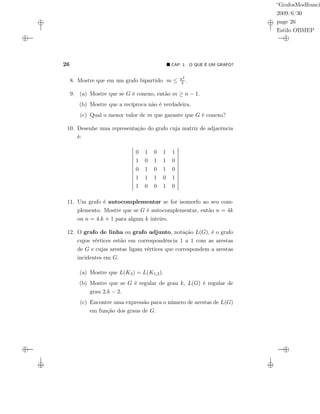 “GrafosModfranci
2009/6/30
page 26
Estilo OBMEP
26 CAP. 1: O QUE É UM GRAFO?
8. Mostre que em um grafo bipartido m ≤ n2
4 .
9. (a) Mostre que se G é conexo, então m ≥ n − 1.
(b) Mostre que a recíproca não é verdadeira.
(c) Qual o menor valor de m que garante que G é conexo?
10. Desenhe uma representação do grafo cuja matriz de adjacência
é:
0 1 0 1 1
1 0 1 1 0
0 1 0 1 0
1 1 1 0 1
1 0 0 1 0
11. Um grafo é autocomplementar se for isomorfo ao seu com-
plemento. Mostre que se G é autocomplementar, então n = 4k
ou n = 4.k + 1 para algum k inteiro.
12. O grafo de linha ou grafo adjunto, notação L(G), é o grafo
cujos vértices estão em correspondência 1 a 1 com as arestas
de G e cujas arestas ligam vértices que correspondem a arestas
incidentes em G.
(a) Mostre que L(K3) = L(K1,3).
(b) Mostre que se G é regular de grau k, L(G) é regular de
grau 2.k − 2.
(c) Encontre uma expressão para o número de arestas de L(G)
em função dos graus de G.
 