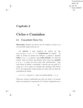 “GrafosModfranci
2009/6/30
page 28
Estilo OBMEP
Capítulo 2
Ciclos e Caminhos
2.1 Conexidade Outra Vez
Observação. Quando não houver risco de confusão a aresta (v, w)
será denotada simplesmente por vw.
Um passeio é uma sequência de arestas do tipo
v0v1,v1v2,v2v3,...vs−1vs; s é o comprimento do passeio. Se
todas as arestas do passeio são distintas, o passeio é chamado
trilha; se v0 = vs o passeio é uma trilha fechada. Se, além das
arestas, todos os vértices são distintos então temos um caminho
e se v0 = vs temos um ciclo (como visto anteriormente). Uma
outra forma de deﬁnir a conexidade é observar que um grafo G é
conexo se, e só se, existe um caminho entre quaisquer dois vértices
de G. As componentes conexas podem ser vistas como as classes de
equivalência da relação:
x y se, e somente se, existe um caminho ligando x a y.
(Para isso, estamos considerando que entre um vértice e ele mesmo
existe um caminho de comprimento 0.) O menor comprimento pos-
28
 