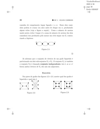 “GrafosModfranci
2009/6/30
page 30
Estilo OBMEP
30 CAP. 2: CICLOS E CAMINHOS
caminho de comprimento ímpar ligando v a w. Esses dois cami-
nhos podem se cruzar (ou não) antes de chegar em w, produzindo
alguns ciclos (veja a ﬁgura a seguir). Como o número de arestas
usado nestes ciclos é ímpar (é a soma do número de arestas dos dois
caminhos) isso produziria pelo menos um ciclo ímpar em G, contra-
riando a hipótese.
Figura 2.1:
Já sabemos que o conjunto de vértices de um grafo bipartido é
particionado em dois subconjuntos V1 e V2. O conjunto V1 (e também
o conjunto V2) é chamado conjunto independente, isto é, se w e t
forem ambos vértices de V1 eles não são adjacentes.
Exercício
Nos pares de grafos das ﬁguras 2.2 e 2.3, mostre qual dos grafos é
bipartido e qual não é.
Figura 2.2: Figura 2.3:
 