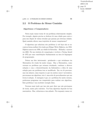 “GrafosModfranci
2009/6/30
page 31
Estilo OBMEP
SEC. 2.2: O PROBLEMA DO MENOR CAMINHO 31
2.2 O Problema do Menor Caminho
Algoritmos e Computadores
Nesta seção vamos tratar de um problema relativamente simples.
Por exemplo, alguém precisa se deslocar de uma cidade para outra e
para isso dispõe de várias estradas que passam por diversas cidades.
Qual caminho oferece uma trajetória de menor comprimento?
O algoritmo que soluciona este problema (e até hoje não se en-
controu forma melhor) foi criado por Edsger Wybe Dijkstra, em 1952.
Dijkstra nasceu em 1930, na cidade de Roterdan – Holanda, e morreu
em 2002. Foi um cientista de computação e recebeu o Turing Award
de 1972 por suas contribuições fundamentais na área de linguagens
de programação.
Notem um fato interessante: geralmente o que estudamos em
Matemática foi criado há muito tempo. Mas a Matemática, como
veremos no problema que estamos estudando, continua a oferecer
soluções e com o desenvolvimento da Informática a ideia de uma
solução para um problema tem se modiﬁcado. Em vez de procurar-
mos um número, uma resposta (o que em muitos casos é necessário),
procuramos um algoritmo, isto é, uma série de procedimentos que nos
levem à solução. A vantagem é que, se o problema for muito extenso,
poderemos programar um computador para realizar este algoritmo.
Este problema é um excelente exemplo disso.
Veremos mais tarde que isso não quer dizer que não precisamos
de teoria, muito pelo contrário. Um bom algoritmo depende de boa
matemática. Mas, voltaremos a isso adiante. Por enquanto vamos ver
 