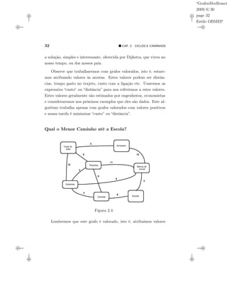 “GrafosModfranci
2009/6/30
page 32
Estilo OBMEP
32 CAP. 2: CICLOS E CAMINHOS
a solução, simples e interessante, oferecida por Dijkstra, que viveu no
nosso tempo, ou dos nossos pais.
Observe que trabalharemos com grafos valorados, isto é, estare-
mos atribuindo valores às arestas. Estes valores podem ser distân-
cias, tempo gasto no trajeto, custo com a ligação etc. Usaremos as
expressões “custo“ ou “distância” para nos referirmos a estes valores.
Estes valores geralmente são estimados por engenheiros, economistas
e consideraremos nos próximos exemplos que eles são dados. Este al-
goritmo trabalha apenas com grafos valorados com valores positivos
e nossa tarefa é minimizar “custo” ou “distância”.
Qual o Menor Caminho até a Escola?
Armazem
Pracinha
Banca de
Jornal
Quitanda
Cancela Escola
Casa do
João
5
6
10
3
6
11
6
4
8
13
3
Armazém
Banca de
Jornal
EscolaCancela
Quitanda
Pracinha
Casa do
João
Figura 2.4:
Lembremos que este grafo é valorado, isto é, atribuímos valores
 
