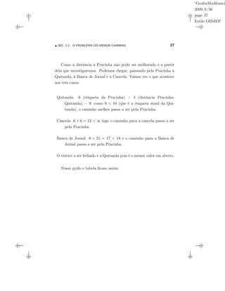 “GrafosModfranci
2009/6/30
page 37
Estilo OBMEP
SEC. 2.2: O PROBLEMA DO MENOR CAMINHO 37
Como a distância à Pracinha não pode ser melhorada é a partir
dela que investigaremos. Podemos chegar, passando pela Pracinha à
Quitanda, à Banca de Jornal e à Cancela. Vamos ver o que acontece
nos três casos:
Quitanda: 6 (etiqueta da Pracinha) + 3 (distância Pracinha-
Quitanda) = 9; como 9 < 10 (que é a etiqueta atual da Qui-
tanda), o caminho melhor passa a ser pela Pracinha.
Cancela: 6 + 6 = 12 < ∞ logo o caminho para a cancela passa a ser
pela Pracinha.
Banca de Jornal: 6 + 11 = 17 < 18 e o caminho para a Banca de
Jornal passa a ser pela Pracinha.
O vértice a ser fechado é a Quitanda pois é o menor valor em aberto.
Nosso grafo e tabela ﬁcam assim:
 