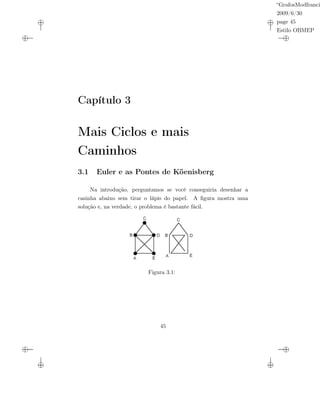 “GrafosModfranci
2009/6/30
page 45
Estilo OBMEP
Capítulo 3
Mais Ciclos e mais
Caminhos
3.1 Euler e as Pontes de Köenisberg
Na introdução, perguntamos se você conseguiria desenhar a
casinha abaixo sem tirar o lápis do papel. A ﬁgura mostra uma
solução e, na verdade, o problema é bastante fácil.
Figura 3.1:
45
 