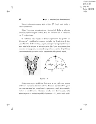 “GrafosModfranci
2009/6/30
page 46
Estilo OBMEP
46 CAP. 3: MAIS CICLOS E MAIS CAMINHOS
Mas se quisermos começar pelo vértice B? (você pode tentar o
tempo que quiser).
O fato é que esse outro problema é impossível. Todas as soluções
começam/terminam pelo vértice A/E. Se começam em A terminam
em E, e vice-versa.
O problema tem origem no famoso “problema das pontes de
Köenisberg”, considerado o marco fundador da Teoria dos Grafos.
Os habitantes de Köenisberg (hoje Kaliningrado) se perguntavam se
seria possível atravessar as sete pontes do Rio Prega, sem passar duas
vezes na mesma ponte, retornando ao ponto de partida. O problema
e sua modelagem por grafos está apresentada na ﬁgura a seguir.
Figura 3.2:
Observamos que o problema dá origem a um grafo com arestas
múltiplas, o que não afetará a solução. Leonard Euler mostrou que a
resposta era negativa, estabelecendo assim uma condição necessária;
embora se acredite que a suﬁciência não lhe fosse desconhecida. Esta
segunda parte foi publicada por Hierholzer em 1873, muito mais tarde.
 