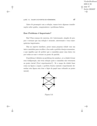 “GrafosModfranci
2009/6/30
page 47
Estilo OBMEP
SEC. 3.1: EULER E AS PONTES DE KÖENISBERG 47
Antes de prosseguir com a solução, vamos tecer algumas conside-
rações sobre grafos, computadores e problemas ﬁnitos.
Esse Problema é Importante?
Sim! Para começo de conversa, ele é interessante, simples de pro-
por e veremos que sua solução é atraente, interessante e tem conse-
quências importantes.
Mas no aspecto imediato, pense numa pequena cidade com um
único caminhão para recolher o lixo onde o prefeito deseja economizar,
o que signiﬁca que ele prefere que o caminhão passe uma única vez
por todas as ruas e retorne ao ponto de partida.
O problema é idêntico ao problema da casinha e, se a cidade tivesse
essa conﬁguração, não teria solução (pois o caminhão não retornaria
ao ponto inicial (Você experimentou?). Se o mapa da cidade fosse
como na ﬁgura a seguir, o prefeito ﬁcaria contente (experimente de-
senhar esta ﬁgura sem tirar o lápis do papel mas voltando ao ponto
inicial).
Figura 3.3:
 