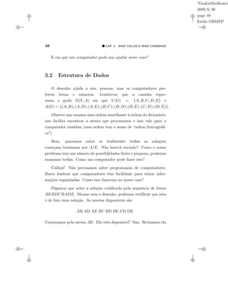 “GrafosModfranci
2009/6/30
page 48
Estilo OBMEP
48 CAP. 3: MAIS CICLOS E MAIS CAMINHOS
E em que um computador pode nos ajudar neste caso?
3.2 Estrutura de Dados
O desenho ajuda a nós, pessoas, mas os computadores pre-
ferem letras e números. Lembre-se que a casinha repre-
senta o grafo G(V, A) em que V (G) = {A, B, C, D, E} e
A(G) = {(A; B); (A; D); (A; E); (B; C); (B; D); (B; E); (C; D); (D; E)}.
Observe que usamos uma ordem semelhante à ordem do dicionário;
isso facilita encontrar a aresta que procuramos e isso vale para o
computador também (essa ordem tem o nome de “ordem lexicográﬁ-
ca”).
Bem, queremos saber se realmente todas as soluções
começam/terminam por A/E. Não haverá exceção? Como o nosso
problema tem um número de possibilidades ﬁnito e pequeno, podemos
examinar todas. Como um computador pode fazer isso?
Calma! Não precisamos saber programação de computadores.
Basta lembrar que computadores têm facilidade para tratar infor-
mações organizadas. Como isso funciona no nosso caso?
Digamos que achei a solução codiﬁcada pela sequência de letras
AEBDCBADE. Mesmo sem o desenho, podemos veriﬁcar que esta
é de fato uma solução. As arestas disponíveis são:
AB AD AE BC BD BE CD DE
Começamos pela aresta AE. Ela está disponível? Sim. Retiramos ela
 
