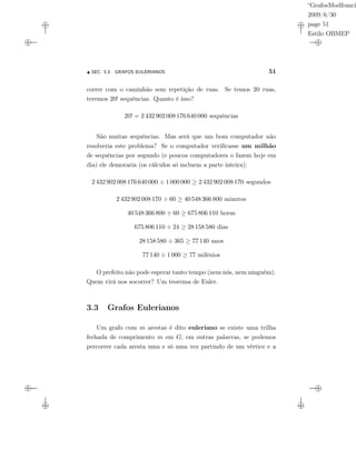 “GrafosModfranci
2009/6/30
page 51
Estilo OBMEP
SEC. 3.3: GRAFOS EULERIANOS 51
correr com o caminhão sem repetição de ruas. Se temos 20 ruas,
teremos 20! sequências. Quanto é isso?
20! = 2 432 902 008 176 640 000 sequências
São muitas sequências. Mas será que um bom computador não
resolveria este problema? Se o computador veriﬁcasse um milhão
de sequências por segundo (e poucos computadores o fazem hoje em
dia) ele demoraria (os cálculos só incluem a parte inteira):
2 432 902 008 176 640 000 ÷ 1 000 000 ≥ 2 432 902 008 170 segundos
2 432 902 008 170 ÷ 60 ≥ 40 548 366 800 minutos
40 548 366 800 ÷ 60 ≥ 675 806 110 horas
675 806 110 ÷ 24 ≥ 28 158 580 dias
28 158 580 ÷ 365 ≥ 77 140 anos
77 140 ÷ 1 000 ≥ 77 milênios
O prefeito não pode esperar tanto tempo (nem nós, nem ninguém).
Quem virá nos socorrer? Um teorema de Euler.
3.3 Grafos Eulerianos
Um grafo com m arestas é dito euleriano se existe uma trilha
fechada de comprimento m em G; em outras palavras, se podemos
percorrer cada aresta uma e só uma vez partindo de um vértice e a
 