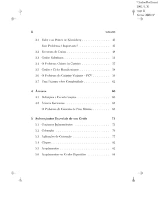 “GrafosModfranci
2009/6/30
page ii
Estilo OBMEP
ii SUMÁRIO
3.1 Euler e as Pontes de Köenisberg . . . . . . . . . . . . . 45
Esse Problema é Importante? . . . . . . . . . . . . . . 47
3.2 Estrutura de Dados . . . . . . . . . . . . . . . . . . . . 48
3.3 Grafos Eulerianos . . . . . . . . . . . . . . . . . . . . . 51
3.4 O Problema Chinês do Carteiro . . . . . . . . . . . . . 57
3.5 Grafos e Ciclos Hamiltonianos . . . . . . . . . . . . . . 58
3.6 O Problema do Caixeiro Viajante – PCV . . . . . . . . 59
3.7 Uma Palavra sobre Complexidade . . . . . . . . . . . . 62
4 Árvores 66
4.1 Deﬁnições e Caracterizações . . . . . . . . . . . . . . . 66
4.2 Árvores Geradoras . . . . . . . . . . . . . . . . . . . . 68
O Problema de Conexão de Peso Mínimo . . . . . . . . 68
5 Subconjuntos Especiais de um Grafo 73
5.1 Conjuntos Independentes . . . . . . . . . . . . . . . . 73
5.2 Coloração . . . . . . . . . . . . . . . . . . . . . . . . . 76
5.3 Aplicações de Coloração . . . . . . . . . . . . . . . . . 77
5.4 Cliques . . . . . . . . . . . . . . . . . . . . . . . . . . . 82
5.5 Acoplamentos . . . . . . . . . . . . . . . . . . . . . . . 82
5.6 Acoplamentos em Grafos Bipartidos . . . . . . . . . . 84
 