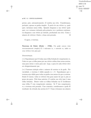 “GrafosModfranci
2009/6/30
page 53
Estilo OBMEP
SEC. 3.3: GRAFOS EULERIANOS 53
provar, pois, automaticamente, G contém um ciclo. Consideramos,
portanto, apenas os grafos simples. À partir de um vértice v0, qual-
quer, iniciamos nossa trilha. Quando chegamos a um vértice qual-
quer, ou o estamos visitando pela primeira vez e podemos continuar,
ou chegamos a um vértice já visitado, produzindo um ciclo. Como o
número de vértices é ﬁnito, o lema está provado.
E agora, o teorema.
Teorema de Euler (Euler – 1736). Um grafo conexo (não
necessariamente simples) G é euleriano se, e somente se, todos os
seus vértices tem grau par.
Demonstração.
(⇒) Suponhamos que G tenha uma trilha fechada de comprimento m.
Cada vez que a trilha passa por um vértice utiliza duas novas arestas,
uma para entrar e outra para sair. Logo, o grau de cada vértice deve
ser obrigatoriamente par.
(⇐) Usaremos indução sobre o número de arestas m do grafo. Por
vacuidade, o teorema é válido quando m = 0. Suponhamos que o
teorema seja válido para todos os grafos com menos do que m arestas.
Sendo G conexo, todos os vértices têm grau maior do que 2, pois os
graus são pares. Pelo lema anterior, G contém um ciclo (que é uma
trilha fechada). Dentre todos as trilhas fechadas em G escolhemos
uma trilha T com comprimento máximo. Se T tem comprimento
m, o teorema está provado. Caso contrário, consideramos o grafo H
resultante da retirada das arestas de T. Como retiramos um número
 