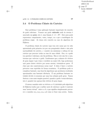 “GrafosModfranci
2009/6/30
page 57
Estilo OBMEP
SEC. 3.4: O PROBLEMA CHINÊS DO CARTEIRO 57
3.4 O Problema Chinês do Carteiro
Esse problema é uma aplicação bastante importante do conceito
de grafo euleriano. Usamos um grafo valorado onde às arestas é
associado um peso, isto é, uma função f : A → +. Este peso pode
representar comprimento, custo, tempo, ou o que a modelagem do
problema exigir. Já vimos este conceito no caso do algoritmo de
Dijkstra.
O problema chinês do carteiro (que tem este nome por ter sido
apresentado pela primeira vez por um pesquisador chinês e não pela
nacionalidade do carteiro...) consiste em minimizar o esforço de um
carteiro que percorre todas as ruas de uma cidade. Ora, se o grafo
em questão é euleriano, não há problema. Mas se este não for o caso,
teremos que eulerizar o grafo. Lembramos que o número de vértices
de grau ímpar é par (veja o corolário na seção 2.3), logo poderemos
unir pares destes vértices por novas arestas, tornando-os pares. É
claro que não construiremos novas ruas! A ideia é fazer o carteiro
percorrer ruas repetidas de forma econômica. O problema pode se
complicar bastante, mas hoje há algoritmos que produzem resultados
aproximados com bastante eﬁciência. É um problema bastante es-
tudado devido à economia que uma boa solução pode gerar. Vamos
ilustrar o caso mais simples possível, quando o grafo é semi-euleriano,
isto é, quando tem apenas dois vértices de grau ímpar.
O menor caminho entre os vértices a e b (calculado pelo algoritmo
de Dijkstra) indica que o melhor meio de eulerizar o grafo é construir
uma “aresta virtual” entre a e b, o que signiﬁca simplesmente percor-
rer o caminho av2, v2v3, v3v4, v4b como se fosse uma aresta. Assim,
 
