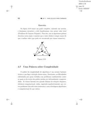 “GrafosModfranci
2009/6/30
page 62
Estilo OBMEP
62 CAP. 3: MAIS CICLOS E MAIS CAMINHOS
Exercício
Na ﬁgura 3.10 temos um grafo completo, valorado nas arestas,
e desejamos encontrar o ciclo hamiltoniano com menor valor total
(Problema do Caixeiro Viajante). Para isto, use os algoritmos gulosos
descritos nesta seção e constate que o valor obtido é sempre maior do
que o melhor valor (que pode ser encontrado por exame exaustivo).
A
BC
D
10
80
50
70
150
20
Figura 3.10:
3.7 Uma Palavra sobre Complexidade
A análise da complexidade de algoritmos é um assunto bastante
técnico e que foge à intenção destas notas. Entretanto, as diﬁculdades
enfrentadas por quem trabalha com problemas combinatórios (entre
os quais os da teoria dos grafos) podem ser informalmente compreen-
didas. Já viemos fazendo isto quando falamos de soluções elegantes,
eﬁciência computacional, enﬁm, sugerindo qualitativamente que cer-
tos problemas têm sido mais resistentes a uma abordagem algorítmica
e computacional do que outros.
 