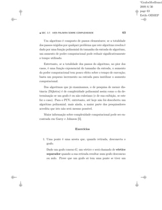 “GrafosModfranci
2009/6/30
page 63
Estilo OBMEP
SEC. 3.7: UMA PALAVRA SOBRE COMPLEXIDADE 63
Um algoritmo é composto de passos elementares; se a totalidade
dos passos exigidos por qualquer problema que este algoritmo resolva é
dado por uma função polinomial do tamanho da entrada do algoritmo,
um aumento de poder computacional pode reduzir signiﬁcativamente
o tempo utilizado.
Entretanto, se a totalidade dos passos do algoritmo, no pior dos
casos, é uma função exponencial do tamanho da entrada, o aumento
do poder computacional tem pouco efeito sobre o tempo de execução;
basta um pequeno incremento na entrada para inutilizar o aumento
computacional.
Dos algoritmos que já examinamos, o de pesquisa de menor dis-
tância (Dijkstra) é de complexidade polinomial assim como o da de-
terminação se um grafo é ou não euleriano (e de sua exibição, se este
for o caso). Para o PCV, entretanto, até hoje não foi descoberto um
algoritmo polinomial; mais ainda, a maior parte dos pesquisadores
acredita que isto não será mesmo possível.
Maior informação sobre complexidade computacional pode ser en-
contrada em Garey e Johnson [5].
Exercícios
1. Uma ponte é uma aresta que, quando retirada, desconecta o
grafo.
Dado um grafo conexo G, um vértice v será chamado de vértice
separador quando a sua retirada resultar num grafo desconexo
ou nulo. Prove que um grafo só tem uma ponte se tiver um
 