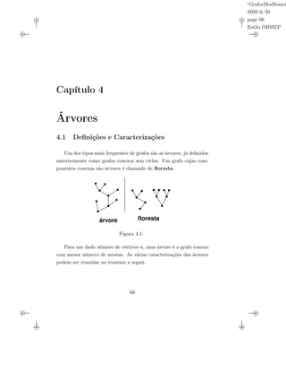 “GrafosModfranci
2009/6/30
page 66
Estilo OBMEP
Capítulo 4
Árvores
4.1 Deﬁnições e Caracterizações
Um dos tipos mais frequentes de grafos são as árvores, já deﬁnidos
anteriormente como grafos conexos sem ciclos. Um grafo cujas com-
ponentes conexas são árvores é chamado de ﬂoresta.
árvore floresta
Figura 4.1:
Para um dado número de vértices n, uma árvore é o grafo conexo
com menor número de arestas. As várias caracterizações das árvores
podem ser reunidas no teorema a seguir.
66
 