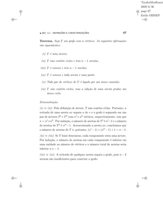 “GrafosModfranci
2009/6/30
page 67
Estilo OBMEP
SEC. 4.1: DEFINIÇÕES E CARACTERIZAÇÕES 67
Teorema. Seja T um grafo com n vértices. As seguintes aﬁrmações
são equivalentes:
(i) T é uma árvore.
(ii) T não contém ciclos e tem n − 1 arestas.
(iii) T é conexo e tem n − 1 arestas.
(iv) T é conexo e toda aresta é uma ponte.
(v) Todo par de vértices de T é ligado por um único caminho.
(vi) T não contém ciclos, mas a adição de uma aresta produz um
único ciclo.
Demonstração.
(i) ⇒ (ii): Pela deﬁnição de árvore, T não contém ciclos. Portanto, a
retirada de uma aresta uv separa u de v e o grafo é separado em um
par de árvores T e T com n e n vértices, respectivamente, tais que
n = n +n . Por indução, o número de arestas de T é n −1 e o número
de arestas de T é n −1. Acrescentando a aresta uv, concluímos que
o número de arestas de T é, portanto, (n − 1) + (n − 1) + 1 = n − 1.
(ii) ⇒ (iii): Se T fosse desconexo, cada componente seria uma árvore.
Por indução, o número de arestas em cada componente é inferior em
uma unidade ao número de vértices e o número total de arestas seria
inferior a n − 1.
(iii) ⇒ (iv): A retirada de qualquer aresta separa o grafo, pois n − 2
arestas são insuﬁcientes para conectar o grafo.
 