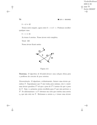 “GrafosModfranci
2009/6/30
page 70
Estilo OBMEP
70 CAP. 4: ÁRVORES
b → d ⇒ 42
Temos outro empate, agora entre b − c e d − e. Podemos escolher
qualquer uma.
b → c ⇒ 44
Ja temos 4 arestas. Nossa árvore está completa.
Total: 132
Nossa árvore ﬁcará assim:
d
e
a
b
c
40
42
44
6
Figura 4.3:
Teorema. O algoritmo de Kruskal fornece uma solução ótima para
o problema da conexão de peso mínimo.
Demonstração. O algoritmo, evidentemente, fornece uma árvore ge-
radora T. Suponhamos que T não tenha peso mínimo, isto é, existe
uma árvore geradora T tal que o peso de T é menor do que o peso
de T. Seja e a primeira aresta escolhida para T que não pertence a
T . Se adicionarmos e a T obtemos um ciclo que contém uma aresta
ek que não está em T. Retiramos a aresta ek e temos uma árvore
 