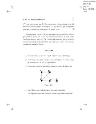 “GrafosModfranci
2009/6/30
page 71
Estilo OBMEP
SEC. 4.2: ÁRVORES GERADORAS 71
T com peso menor que T. Mas neste caso, esta aresta ek teria sido
escolhida pelo algoritmo no lugar de e, o que mostra que o algoritmo
constrói efetivamente uma árvore de menor peso.
Um algoritmo guloso pode ser usado para obter um limite inferior
para o PCV. Como um ciclo é um caminho adicionado de uma aresta,
um limite inferior para o PCV é dado pelo valor da árvore geradora
mínima (obtido por um algoritmo guloso) mais o menor valor de uma
aresta não usada na árvore.
Exercícios
1. Desenhe todas as árvores com 6 vértices e com 7 vértices.
2. Mostre que um grafo conexo, com n vértices e m arestas, tem,
no mínimo, m − n + 1 ciclos distintos.
3. Determine todas as árvores geradoras do grafo da ﬁgura 4.4.
a b
c d e
Figura 4.4:
4. (a) Mostre que toda árvore é um grafo bipartido.
(b) Quais árvores são também grafos bipartidos completos?
 