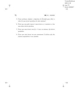 “GrafosModfranci
2009/6/30
page 72
Estilo OBMEP
72 CAP. 4: ÁRVORES
5. Como podemos adaptar o algoritmo de Kruskal para obter o
valor de uma árvore geradora de valor máximo?
6. Prove que um grafo conexo é uma árvore se, e somente se, tem
uma única árvore geradora.
7. Prove que uma árvore com ∆ > 1 tem, no mínimo, ∆ vértices
pendentes.
8. Prove que uma árvore em que exatamente 2 vértices não são
vértices separadores é um caminho.
 