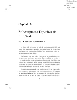 “GrafosModfranci
2009/6/30
page 73
Estilo OBMEP
Capítulo 5
Subconjuntos Especiais de
um Grafo
5.1 Conjuntos Independentes
Já vimos, pelo menos, um exemplo de subconjunto notável de um
grafo: um subgrafo independente, no qual nenhum par de vértices
está ligado. Um conjunto independente pode desempenhar papel im-
portante em uma modelagem.
Suponhamos que um grafo represente a incompatibilidade de
horários entre professores que devem dar prova ﬁnal; os vértices x
e y estarão ligados se representarem professores que têm alunos em
comum para ministrar a prova. Qual o maior número de professores
que podem dar prova ao mesmo tempo? A resposta é dada pelo sub-
conjunto independente máximo de vértices do grafo.
O subconjunto assinalado com quadrados negros no grafo da ﬁ-
gura 5.1 mostra um conjunto com estas características. O número
de independência α(G) é a cardinalidade do subconjunto indepen-
dente máximo de vértices do grafo. No nosso exemplo (ﬁgura 5.1),
73
 