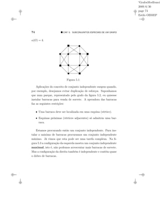 “GrafosModfranci
2009/6/30
page 74
Estilo OBMEP
74 CAP. 5: SUBCONJUNTOS ESPECIAIS DE UM GRAFO
α(G) = 4.
Figura 5.1:
Aplicações do conceito de conjunto independente surgem quando,
por exemplo, desejamos evitar duplicação de esforços. Suponhamos
que num parque, representado pelo grafo da ﬁgura 5.2, eu quisesse
instalar barracas para venda de sorvete. A operadora das barracas
faz as seguintes restrições:
• Uma barraca deve ser localizada em uma esquina (vértice).
• Esquinas próximas (vértices adjacentes) só admitem uma bar-
raca.
Estamos procurando então um conjunto independente. Para ins-
talar o máximo de barracas procuramos um conjunto independente
máximo. Já vimos que esta pode ser uma tarefa complexa. Na ﬁ-
gura 5.3 a conﬁguração da esquerda mostra um conjunto independente
maximal, isto é, não podemos acrescentar mais barracas de sorvete.
Mas a conﬁguração da direita também é independente e contém quase
o dobro de barracas.
 