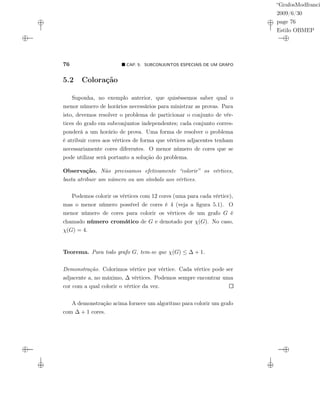 “GrafosModfranci
2009/6/30
page 76
Estilo OBMEP
76 CAP. 5: SUBCONJUNTOS ESPECIAIS DE UM GRAFO
5.2 Coloração
Suponha, no exemplo anterior, que quiséssemos saber qual o
menor número de horários necessários para ministrar as provas. Para
isto, devemos resolver o problema de particionar o conjunto de vér-
tices do grafo em subconjuntos independentes; cada conjunto corres-
ponderá a um horário de prova. Uma forma de resolver o problema
é atribuir cores aos vértices de forma que vértices adjacentes tenham
necessariamente cores diferentes. O menor número de cores que se
pode utilizar será portanto a solução do problema.
Observação. Não precisamos efetivamente “colorir” os vértices,
basta atribuir um número ou um símbolo aos vértices.
Podemos colorir os vértices com 12 cores (uma para cada vértice),
mas o menor número possível de cores é 4 (veja a ﬁgura 5.1). O
menor número de cores para colorir os vértices de um grafo G é
chamado número cromático de G e denotado por χ(G). No caso,
χ(G) = 4.
Teorema. Para todo grafo G, tem-se que χ(G) ≤ ∆ + 1.
Demonstração. Colorimos vértice por vértice. Cada vértice pode ser
adjacente a, no máximo, ∆ vértices. Podemos sempre encontrar uma
cor com a qual colorir o vértice da vez.
A demonstração acima fornece um algoritmo para colorir um grafo
com ∆ + 1 cores.
 