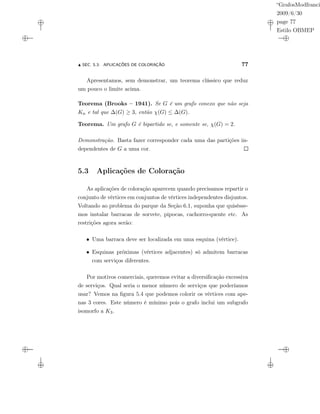 “GrafosModfranci
2009/6/30
page 77
Estilo OBMEP
SEC. 5.3: APLICAÇÕES DE COLORAÇÃO 77
Apresentamos, sem demonstrar, um teorema clássico que reduz
um pouco o limite acima.
Teorema (Brooks – 1941). Se G é um grafo conexo que não seja
Kn e tal que ∆(G) ≥ 3, então χ(G) ≤ ∆(G).
Teorema. Um grafo G é bipartido se, e somente se, χ(G) = 2.
Demonstração. Basta fazer corresponder cada uma das partições in-
dependentes de G a uma cor.
5.3 Aplicações de Coloração
As aplicações de coloração aparecem quando precisamos repartir o
conjunto de vértices em conjuntos de vértices independentes disjuntos.
Voltando ao problema do parque da Seção 6.1, suponha que quisésse-
mos instalar barracas de sorvete, pipocas, cachorro-quente etc. As
restrições agora serão:
• Uma barraca deve ser localizada em uma esquina (vértice).
• Esquinas próximas (vértices adjacentes) só admitem barracas
com serviços diferentes.
Por motivos comerciais, queremos evitar a diversiﬁcação excessiva
de serviços. Qual seria o menor número de serviços que poderíamos
usar? Vemos na ﬁgura 5.4 que podemos colorir os vértices com ape-
nas 3 cores. Este número é mínimo pois o grafo inclui um subgrafo
isomorfo a K3.
 