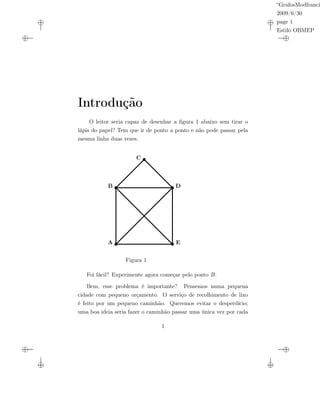 “GrafosModfranci
2009/6/30
page 1
Estilo OBMEP
Introdução
O leitor seria capaz de desenhar a ﬁgura 1 abaixo sem tirar o
lápis do papel? Tem que ir de ponto a ponto e não pode passar pela
mesma linha duas vezes.
A
B
C
D
E
Figura 1
Foi fácil? Experimente agora começar pelo ponto B.
Bem, esse problema é importante? Pensemos numa pequena
cidade com pequeno orçamento. O serviço de recolhimento de lixo
é feito por um pequeno caminhão. Queremos evitar o desperdício;
uma boa ideia seria fazer o caminhão passar uma única vez por cada
1
 