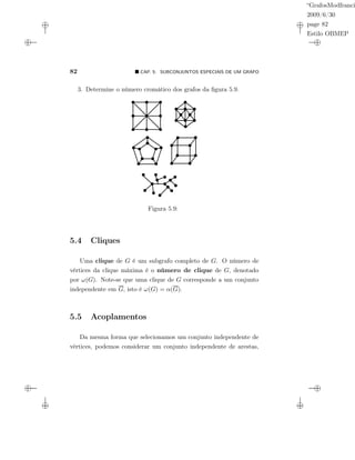 “GrafosModfranci
2009/6/30
page 82
Estilo OBMEP
82 CAP. 5: SUBCONJUNTOS ESPECIAIS DE UM GRAFO
3. Determine o número cromático dos grafos da ﬁgura 5.9.
v
Figura 5.9:
5.4 Cliques
Uma clique de G é um subgrafo completo de G. O número de
vértices da clique máxima é o número de clique de G, denotado
por ω(G). Note-se que uma clique de G corresponde a um conjunto
independente em G, isto é ω(G) = α(G).
5.5 Acoplamentos
Da mesma forma que selecionamos um conjunto independente de
vértices, podemos considerar um conjunto independente de arestas,
 