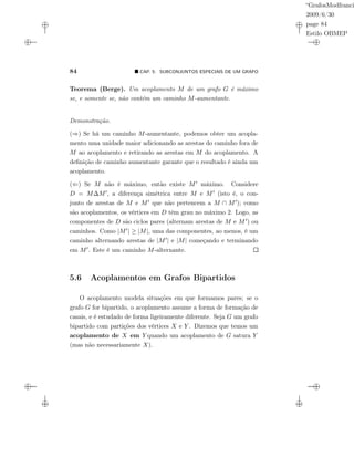 “GrafosModfranci
2009/6/30
page 84
Estilo OBMEP
84 CAP. 5: SUBCONJUNTOS ESPECIAIS DE UM GRAFO
Teorema (Berge). Um acoplamento M de um grafo G é máximo
se, e somente se, não contém um caminho M-aumentante.
Demonstração.
(⇒) Se há um caminho M-aumentante, podemos obter um acopla-
mento uma unidade maior adicionando as arestas do caminho fora de
M ao acoplamento e retirando as arestas em M do acoplamento. A
deﬁnição de caminho aumentante garante que o resultado é ainda um
acoplamento.
(⇐) Se M não é máximo, então existe M máximo. Considere
D = M∆M , a diferença simétrica entre M e M (isto é, o con-
junto de arestas de M e M que não pertencem a M ∩ M ); como
são acoplamentos, os vértices em D têm grau no máximo 2. Logo, as
componentes de D são ciclos pares (alternam arestas de M e M ) ou
caminhos. Como |M | ≥ |M|, uma das componentes, ao menos, é um
caminho alternando arestas de |M | e |M| começando e terminando
em M . Este é um caminho M-alternante.
5.6 Acoplamentos em Grafos Bipartidos
O acoplamento modela situações em que formamos pares; se o
grafo G for bipartido, o acoplamento assume a forma de formação de
casais, e é estudado de forma ligeiramente diferente. Seja G um grafo
bipartido com partições dos vértices X e Y . Dizemos que temos um
acoplamento de X em Y quando um acoplamento de G satura Y
(mas não necessariamente X).
 