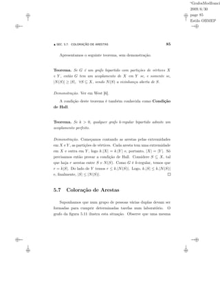 “GrafosModfranci
2009/6/30
page 85
Estilo OBMEP
SEC. 5.7: COLORAÇÃO DE ARESTAS 85
Apresentamos o seguinte teorema, sem demonstração.
Teorema. Se G é um grafo bipartido com partições de vértices X
e Y , então G tem um acoplamento de X em Y se, e somente se,
|N(S)| ≥ |S|, ∀S ⊆ X, sendo N(S) a vizinhança aberta de S.
Demonstração. Ver em West [6].
A condição deste teorema é também conhecida como Condição
de Hall.
Teorema. Se k > 0, qualquer grafo k-regular bipartido admite um
acoplamento perfeito.
Demonstração. Começamos contando as arestas pelas extremidades
em X e Y , as partições de vértices. Cada aresta tem uma extremidade
em X e outra em Y , logo k.|X| = k.|Y | e, portanto, |X| = |Y |. Só
precisamos então provar a condição de Hall. Considere S ⊆ X, tal
que haja r arestas entre S e N(S). Como G é k-regular, temos que
r = k|S|. Do lado de Y temos r ≤ k.|N(S)|. Logo, k.|S| ≤ k.|N(S)|
e, ﬁnalmente, |S| ≤ |N(S)|.
5.7 Coloração de Arestas
Suponhamos que num grupo de pessoas várias duplas devam ser
formadas para cumprir determinadas tarefas num laboratório. O
grafo da ﬁgura 5.11 ilustra esta situação. Observe que uma mesma
 