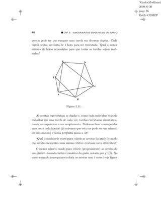 “GrafosModfranci
2009/6/30
page 86
Estilo OBMEP
86 CAP. 5: SUBCONJUNTOS ESPECIAIS DE UM GRAFO
pessoa pode ter que cumprir uma tarefa em diversas duplas. Cada
tarefa destas necessita de 1 hora para ser executada. Qual o menor
número de horas necessárias para que todas as tarefas sejam reali-
zadas?
a
b
c
d
e
f
Figura 5.11:
As arestas representam as duplas e, como cada indivíduo só pode
trabalhar em uma tarefa de cada vez, tarefas executadas simultanea-
mente correspondem a um acoplamento. Podemos fazer corresponder
uma cor a cada horário (já sabemos que esta cor pode ser um número
ou um símbolo) e nossa pergunta passa a ser:
“Qual o mínimo de cores para colorir as arestas do grafo de modo
que arestas incidentes num mesmo vértice recebam cores diferentes?”
O menor número usado para colorir (propriamente) as arestas de
um grafo é chamado índice cromático do grafo, notado por χ (G). No
nosso exemplo conseguimos colorir as arestas com 4 cores (veja ﬁgura
 