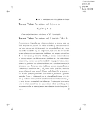“GrafosModfranci
2009/6/30
page 88
Estilo OBMEP
88 CAP. 5: SUBCONJUNTOS ESPECIAIS DE UM GRAFO
Teorema (Vizing). Para qualquer grafo G, tem-se que
∆ ≤ χ (G) ≤ ∆ + 1.
Para grafos bipartidos, entretanto, χ (G) é conhecido.
Teorema (Vizing). Para qualquer grafo G bipartido, χ (G) = ∆.
Demonstração. Suponha que estamos colorindo as arestas uma por
uma, dispondo de ∆ cores. Ao colorir a aresta xy tentaremos encon-
trar uma cor que não esteja presente em arestas incidentes a x e nem
em arestas incidentes a y. Se for possível, tudo bem. Se este não for
o caso, observemos que as arestas incidentes a x ocupam no máximo
∆ − 1 cores (pois xy não está colorida), o mesmo acontecendo com
y. Isto nos garante que há uma aresta incidente a x que está colorida
com a cor cx, ausente nas arestas incidentes em y; por seu lado, existe
uma cor cy presente nas arestas incidentes em y e ausente nas arestas
incidentes a x. Formemos uma cadeia de arestas começando em x
e alternando arestas de cor cx e cy (esta cadeia pode até, eventual-
mente, só possuir uma aresta). Com o grafo bipartido, as arestas cx
vão de uma partição para outra e as arestas cy retornam à primeira
partição. Como cx está ausente em y, esta cadeia não passa pelo vér-
tice y. Podemos então recolorir a cadeia intercambiando as cores cx e
cy, sem afetar a propriedade da coloração. Depois deste intercâmbio
a cor cx estará ausente em x e y e podemos colorir a aresta xy. Isto
mostra que todas as arestas podem ser coloridas utilizando apenas ∆
cores.
 
