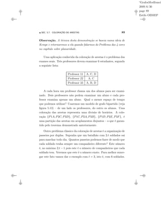 “GrafosModfranci
2009/6/30
page 89
Estilo OBMEP
SEC. 5.7: COLORAÇÃO DE ARESTAS 89
Observação. A técnica desta demonstração se baseia numa ideia de
Kempe e retornaremos a ela quando falarmos do Problema das 4 cores
no capítulo sobre planaridade.
Uma aplicação conhecida da coloração de arestas é o problema dos
exames orais. Três professores devem examinar 6 estudantes, segundo
a seguinte lista:
Professor 11 A, C, D
Professor 22 A, C
Professor 33 A, B, D
A cada hora um professor chama um dos alunos para ser exami-
nado. Dois professores não podem examinar um aluno e cada pro-
fessor examina apenas um aluno. Qual o menor espaço de tempo
que podemos utilizar? Usaremos um modelo de grafo bipartido (veja
ﬁgura 5.13) – de um lado os professores, do outro os alunos. Uma
coloração das arestas representa uma divisão de horários. A colo-
ração {P1A, P2C, P3D}, {P1C, P2A, P3B}, {P1D, P2E, P3F}, é
uma partição das arestas em acoplamentos disjuntos – o que é garan-
tido pelo teorema demonstrado anteriormente.
Outro problema clássico da coloração de arestas é a organização de
passeios por duplas. Suponha que um batalhão com 2.t soldados sai
para marchar todo dia. Quantos passeios podemos fazer de modo que
cada soldado tenha sempre um companheiro diferente? Este número
é, no máximo 2.t − 1 pois este é o número de companheiros que cada
soldado tem. Veremos que este é o número exato. Para melhor enxer-
gar este fato vamos dar o exemplo com t = 3, isto é, com 6 soldados.
 