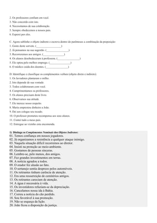 2. Os professores confiam em você.
3. Não concordo com isto.
4. Necessitamos de sua colaboração.
5. Sempre obedecemos a nossos pais.
6. Esperei por eles.
C. Agora sublinhe o objeto indireto e escreva dentro do parênteses a combinação da preposição:
1. Gosto deste sorvete. (__________________)
2. Já pensamos na sua sugestão. (________________)
3. Recorreremos aos amigos. (_______________)
4. Os alunos desobedeceram à professora. (________________)
5. Ele optou pelo melhor emprego. (_______________)
6. O médico cuida dos doentes. (________________)
D. Identifique e classifique os complementos verbais (objeto direto e indireto):
1. Os lavradores plantaram o milho.
2. Isto depende de sua vontade.
3. Todos colaboraram com você.
4. Cumprimentamos os professores.
5. Os alunos precisam deste livro.
6. Observamos sua atitude.
7. Ele merece nosso respeito.
8. Maria emprestou dinheiro a João.
9. Dei aos colegas seu recado.
10. O professor prometeu recompensa aos seus alunos.
11. Contei tudo a meus pais.
12. Entregue ao vizinho esta encomenda.
1) Distinga os Complementos Nominais dos Objetos Indiretos:
01. Temos confiança em nossos jogadores.
02. Já organizamos a resistência a qualquer ataque inimigo.
03. Naquela situação difícil recorremos ao diretor.
04. Insisti na proteção ao meio-ambiente.
05. Gostamos de pessoas sinceras.
06. Lembre-se, pelo menos, dos amigos.
07. Fez grandes investimentos em terras.
08. A notícia agradou a todos.
09. O orador fez alusão ao fato.
10. O sertanejo sentia desprezo pelos automóveis.
11. Os retirantes tinham carência de atenção.
12. Era uma ressurreição de cemitérios antigos.
13. Os retirantes careciam de atenção.
14. A água é necessária à vida.
15. Os investidores refaziam-se da depreciação.
16. Cancelamos nossa ida à Bahia.
17. Correu a notícia do cão perdido.
18. Sou favorável à sua promoção.
19. Não se esqueça da lição.
20. João ficou a disposição da justiça.
 