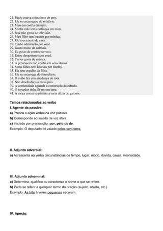 21. Paulo estava consciente do erro.
22. Ele se encarregou do relatório.
23. Meu pai confia em mim.
24. Minha mãe tem confiança em mim.
25. José não gosta de televisão.
26. Meu filho tem loucura por música.
27. Ele mora perto de casa.
28. Tenho admiração por você.
29. Gosto muito de animais.
30. Eu gosto de contos surreais.
31. Estou desgostoso com você.
32. Carlos gosta de música.
33. A professora não confia em seus alunos.
34. Meus filhos tem loucura por futebol.
35. Ela tem orgulho da filha.
36. Ele se encarrega do formulário.
37. O avião fez uma mudança de rota.
38. Não desobedeço a meus pais.
39. A comunidade aguarda a construção da estrada.
40. O torcedor tinha fé em seu time.
41. A moça ensinava pintura a meia dúzia de garotos.
Temos relacionados ao verbo
I. Agente da passiva:
a) Pratica a ação verbal na voz passiva.
b) Corresponde ao sujeito da voz ativa.
c) Iniciado por preposição: por, pelo ou de.
Exemplo: O deputado foi vaiado pelos sem terra.
II. Adjunto adverbial:
a) Acrescenta ao verbo circunstâncias de tempo, lugar, modo, dúvida, causa, intensidade.
III. Adjunto adnominal:
a) Determina, qualifica ou caracteriza o nome a que se refere.
b) Pode se referir a qualquer termo da oração (sujeito, objeto, etc.)
Exemplo: As três árvores pequenas secaram.
IV. Aposto:
 