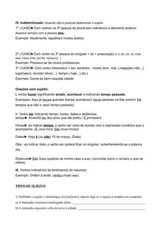 IV. Indeterminado: Quando não é possível determinar o sujeito.
1º ) CASO►Com verbos na 3ª pessoa do plural sem referência a elemento anterior.
Aparece sempre com a pessoa eles.
Exemplo: Atualmente, espalham muitos boatos.
2º ) CASO►Com verbo na 3ª pessoa do singular + se + preposição( A, À, DE, DA, D0, COM,
SEM, PARA, POR, ENTRE, PERANTE...)
Exemplo: Precisou-se de novos professores.
3º ) CASO► Com verbo intransitivo + se+ advérbio : modo( bem, mal..),negação( não...),
lugar(aqui), dúvida( talvez...), tempo ( hoje...) etc.)
Exemplo: Come-se bem naquela cidade
Orações sem sujeito:
I. Verbo haver significando existir, acontecer e indicando tempo passado.
Exemplos: Aqui já houve grandes festas( acontecer)/ havia pessoas na fila( existir)/ Há
tempos que não o vejo( tempo passado)
II. Verbo ser indicando tempo, horas, datas e distâncias.
tempo► Amanhã faz dez anos que ele partiu./ É primavera
Horas► ao indicar tempo, o verbo ser varia de acordo com a expressão numérica que o
acompanha. (É uma hora/ São nove horas)/
Datas► Hoje é (ou são) 15 de março. (Data)
Obs.: ao indicar data, o verbo ser poderá ficar no singular, subentendendo-se a palavra
dia .
Distancia►São duas quadras da minha casa a sua ( concorda como o número a que se
refere)
III. Verbos indicativos de fenômenos da natureza.
Exemplo: Ontem à tarde, ventou muito aqui.
TIPOS DE SUJEITO
1) Sublinhe o sujeito e identifique o(s) núcleo(s); depois diga se o sujeito é simples ou composto:
a) A batucada continuou madrugada afora. _____________________________________________
b) A animada orquestra volta de novo à cidade. _________________________________________
 